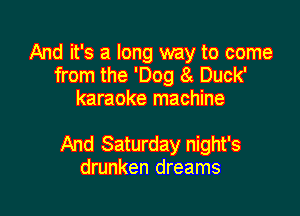 And it's a long way to come
from the 'Dog 8t Duck'
karaoke machine

And Saturday night's
drunken dreams