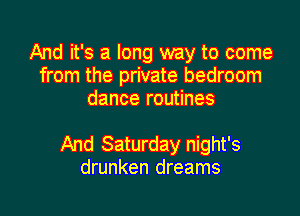 And it's a long way to come
from the private bedroom
dance routines

And Saturday night's
drunken dreams