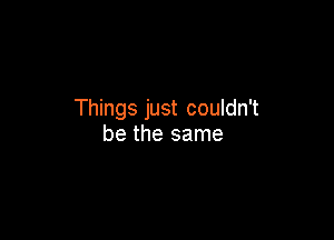 Things just couldn't

be the same