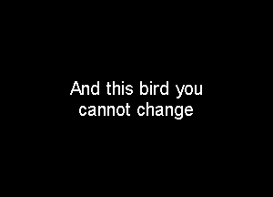 And this bird you

cannot change