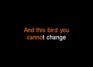 And this bird you

cannot change