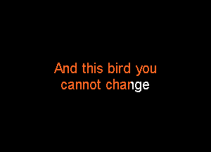And this bird you

cannot change
