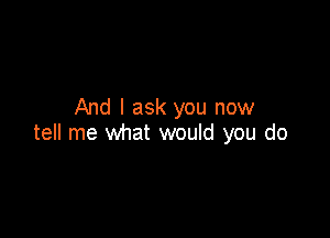 And I ask you now

tell me what would you do