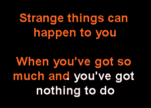 Strange things can
happen to you

When you've got so
much and you've got
nothing to do