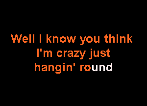 Well I know you think

I'm crazy just
hangin' round