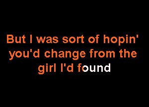 But I was sort of hopin'

you'd change from the
girl I'd found