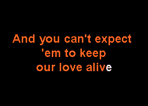 And you can't expect

'em to keep
our love alive