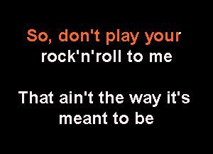 So, don't play your
rock'n'roll to me

That ain't the way it's
meant to be