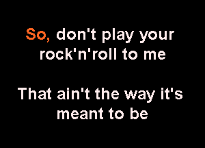 So, don't play your
rock'n'roll to me

That ain't the way it's
meant to be