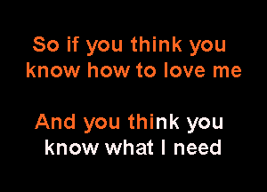 So if you think you
know how to love me

And you think you
know what I need