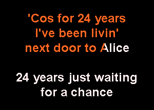'Cos for 24 years
I've been livin'
next door to Alice

24 years just waiting
for a chance