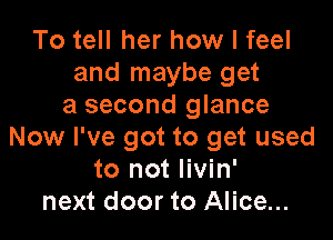 To tell her how I feel
and maybe get
a second glance

Now I've got to get used
to not livin'
next door to Alice...