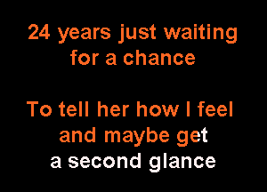 24 years just waiting
for a chance

To tell her how I feel
and maybe get
a second glance