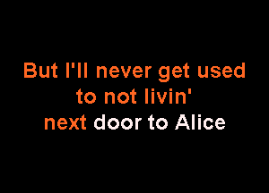 But I'll never get used

to not Iivin'
next door to Alice