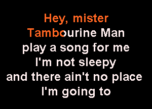 Hey, mister
Tambourine Man
play a song for me

I'm not sleepy
and there ain't no place
I'm going to