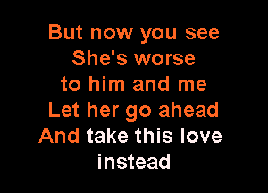 But now you see
She's worse
to him and me

Let her go ahead
And take this love
instead