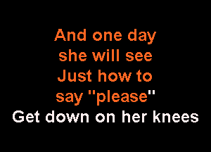 And one day
she will see

Just how to
say please
Get down on her knees