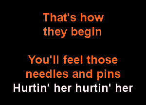 That's how
they begin

You'll feel those
needles and pins
Hurtin' her hurtin' her