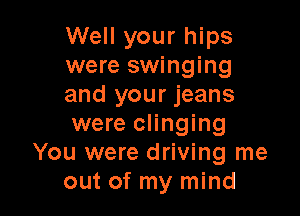 Well your hips
were swinging
and your jeans

were clinging
You were driving me
out of my mind