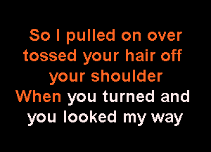 So I pulled on over
tossed your hair off

your shoulder
When you turned and
you looked my way