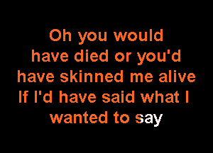 Oh you would
have died or you'd

have skinned me alive
If I'd have said what I
wanted to say