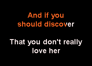 And if you
should discover

That you don't really
love her