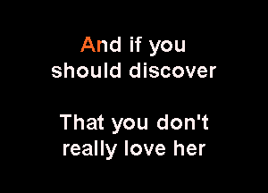 And if you
should discover

That you don't
really love her