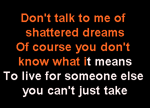 Don't talk to me of
shattered dreams
Of course you don't
know what it means
To live for someone else
you can't just take