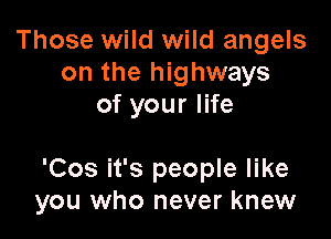 Those wild wild angels
on the highways
of your life

'Cos it's people like
you who never knew