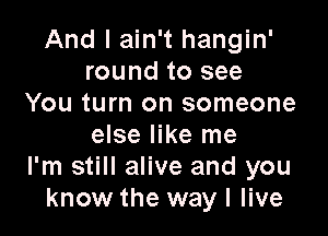 And I ain't hangin'
round to see
You turn on someone

else like me
I'm still alive and you
know the way I live