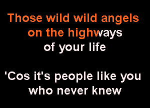 Those wild wild angels
on the highways
of your life

'Cos it's people like you
who never knew