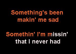 Something's been
makin' me sad

Somethin' I'm missin'
that I never had