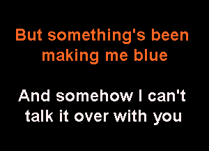 But something's been
making me blue

And somehow I can't
talk it over with you