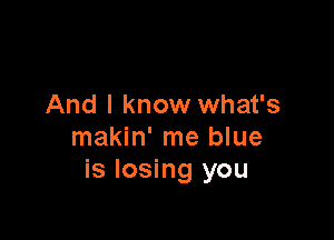 And I know what's

makin' me blue
is losing you