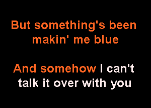 But something's been
makin' me blue

And somehow I can't
talk it over with you