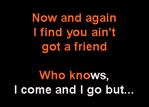 Now and again
I find you ain't
got a friend

Who knows,
I come and I go but...