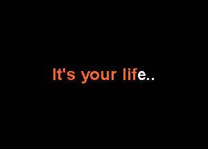 It's your life..