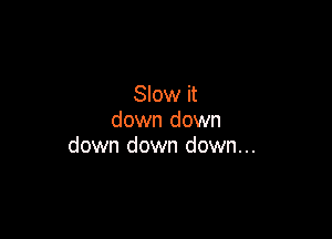 Slow it
down down

down down down...