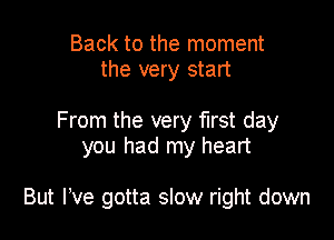 Back to the moment
the very start

From the very first day
you had my heart

But We gotta slow right down