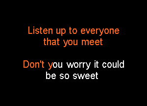 Listen up to everyone
that you meet

Don't you worry it could
be so sweet