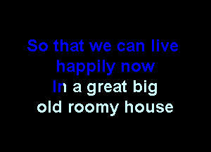 So that we can live
happily now

In a great big
old roomy house