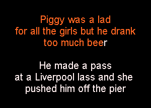 Piggy was a lad
for all the girls but he drank
too much beer

He made a pass
at at Liverpool lass and she
pushed him off the pier