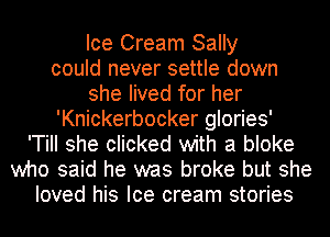 Ice Cream Sally
could never settle down
she lived for her
'Knickerbocker glories'
'TiII she clicked with a bloke
who said he was broke but she
loved his Ice cream stories