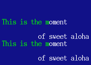 This is the moment

of sweet aloha
This is the moment

of sweet aloha