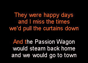 They were happy days
and I miss the times
we'd pull the curtains down

And the Passion Wagon
would steam back home
and we would go to town