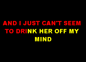 AND I JUST CAN'T SEEM

TO DRINK HER OFF MY
MIND