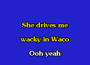 She drivas me

wacky in Waco

Ooh yeah