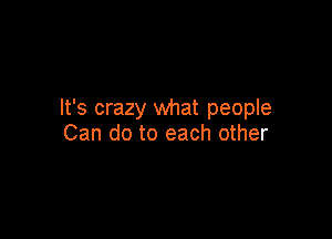 It's crazy what people

Can do to each other