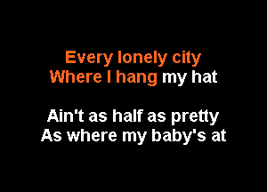 Every lonely city
Where I hang my hat

Ain't as half as pretty
As where my baby's at