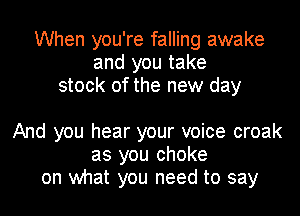 When you're falling awake
and you take
stock of the new day

And you hear your voice croak
as you choke
on what you need to say